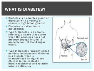 Diabetes is a complex group of
diseases with a variety of
causes – high blood glucose
 Diabetes is a disorder of
metabolism
 Type 1 diabetes is a chronic
(lifelong) disease that occurs
when the pancreas does not
produce enough insulin to
properly control blood sugar
levels.
 Type 2 diabetes formerly called
non-insulin-dependent diabetes
is a disorder that is
characterized by high blood
glucose in the context of
insulin resistance and relative
insulin deficiency
WHAT IS DIABETES?
 