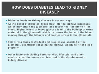  Diabetes leads to kidney disease in several ways.
 At the onset of diabetes, blood flow into the kidneys increases,
which may strain the glomeruli and lessen their ability to filter
blood. Higher levels of blood glucose lead to the buildup of extra
material in the glomeruli, which increases the force of the blood
moving through the kidneys and creates stress in the glomeruli.
 This stress leads to gradual and progressive scarring of the
glomeruli, eventually reducing the kidneys’ ability to filter blood
properly.
 Other factors—including heredity, diet, lifestyle, and other
medical conditions—are also involved in the development of
kidney disease
HOW DOES DIABETES LEAD TO KIDNEY
DISEASE?
 