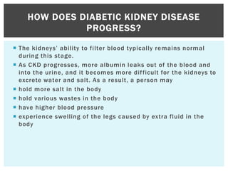  The kidneys’ ability to filter blood typically remains normal
during this stage.
 As CKD progresses, more albumin leaks out of the blood and
into the urine, and it becomes more difficult for the kidneys to
excrete water and salt. As a result, a person may
 hold more salt in the body
 hold various wastes in the body
 have higher blood pressure
 experience swelling of the legs caused by extra fluid in the
body
HOW DOES DIABETIC KIDNEY DISEASE
PROGRESS?
 