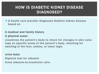  A health care provider diagnoses diabetic kidney disease
based on
A medical and family history
A physical exam:
(examines the patient’s body to check for changes in skin color
taps on specific areas of the patient’s body, checking for
swelling of the feet, ankles, or lower legs)
urine tests
Dipstick test for albumin
Urine albumin-to-creatinine ratio
HOW IS DIABETIC KIDNEY DISEASE
DIAGNOSED?
 