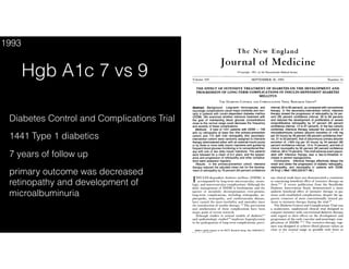 The New England Journal of Medicine
Diabetes Control and Complications Trial
1441 Type 1 diabetics
7 years of follow up
primary outcome was decreased
retinopathy and development of
microalbuminuria
Hgb A1c 7 vs 9
1993
 