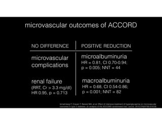 Ismail-beigi F, Craven T, Banerji MA, et al. Effect of intensive treatment of hyperglycaemia on microvascular
outcomes in type 2 diabetes: an analysis of the ACCORD randomised trial. Lancet. 2010;376(9739):419-30.
microvascular outcomes of ACCORD
NO DIFFERENCE POSITIVE REDUCTION
macroalbuminuria 
HR = 0.68, CI 0.54-0.86;  
p = 0.001; NNT = 82
renal failure  
(RRT, Cr > 3.3 mg/dl)  
HR 0.95, p = 0.713
microvascular
complications
microalbuminuria 
HR = 0.81, CI 0.70-0.94;  
p = 0.005; NNT = 44
 