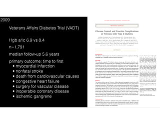 The new engl and jour nal of medicine
n engl j med 360;2 nejm.org january 8, 2009 129
original article
Glucose Control and Vascular Complications
in Veterans with Type 2 Diabetes
William Duckworth, M.D., Carlos Abraira, M.D., Thomas Moritz, M.S.,
Domenic Reda, Ph.D., Nicholas Emanuele, M.D., Peter D. Reaven, M.D.,
Franklin J. Zieve, M.D., Ph.D., Jennifer Marks, M.D., Stephen N. Davis, M.D.,
Rodney Hayward, M.D., Stuart R. Warren, J.D., Pharm.D., Steven Goldman, M.D.,
Madeline McCarren, Ph.D., M.P.H., Mary Ellen Vitek, William G. Henderson, Ph.D.,
and Grant D. Huang, M.P.H., Ph.D., for the VADT Investigators*
From the Phoenix Veterans Affairs (VA)
Health Care Center, Phoenix, AZ (W.D.,
P.D.R.); Miami VA Medical Center, Miami
(C.A., J.M.); Hines VA Cooperative Stud-
ies Program Coordinating Center (T.M.,
D.R., M.M., M.E.V., W.G.H.) and Hines
VA Hospital (N.E.) — both in Hines, IL;
Hunter Holmes McGuire VA Medical
Center, Richmond, VA (F.J.Z.); Tennessee
Valley Health Care System, Nashville
(S.N.D.); VA Ann Arbor Healthcare Sys-
tem, Ann Arbor, MI (R.H.); VA Coopera-
tive Studies Program Clinical Research
Pharmacy Coordinating Center, Albuquer-
que, NM (S.R.W.); Southern Arizona VA
Health Care System, Tucson (S.G.); and
the Cooperative Studies Program Central
Office, VA Office of Research and Devel-
opment, Washington, DC (G.D.H.). Ad-
dress reprint requests to Dr. Duckworth
at the Phoenix VA Health Care System,
650 E. Indian School Rd., Phoenix, AZ
85012, or at william.duckworth@va.gov.
*Investigators in the Veterans Affairs Dia-
betes Trial (VADT) are listed in the Ap-
pendix.
This article (10.1056/NEJMoa0808431) was
published on December 17, 2008, and
was last updated on September 2, 2009, at
NEJM.org.
N Engl J Med 2009;360:129-39.
Copyright © 2009 Massachusetts Medical Society.
Abstr act
Background
The effects of intensive glucose control on cardiovascular events in patients with long-
standing type 2 diabetes mellitus remain uncertain.
Methods
We randomly assigned 1791 military veterans (mean age, 60.4 years) who had a sub-
optimal response to therapy for type 2 diabetes to receive either intensive or stan-
dard glucose control. Other cardiovascular risk factors were treated uniformly. The
mean number of years since the diagnosis of diabetes was 11.5, and 40% of the pa-
tients had already had a cardiovascular event. The goal in the intensive-therapy group
was an absolute reduction of 1.5 percentage points in the glycated hemoglobin level,
as compared with the standard-therapy group. The primary outcome was the time
from randomization to the first occurrence of a major cardiovascular event, a com-
posite of myocardial infarction, stroke, death from cardiovascular causes, congestive
heart failure, surgery for vascular disease, inoperable coronary disease, and ampu-
tation for ischemic gangrene.
Results
The median follow-up was 5.6 years. Median glycated hemoglobin levels were 8.4%
in the standard-therapy group and 6.9% in the intensive-therapy group. The primary
outcome occurred in 264 patients in the standard-therapy group and 235 patients
in the intensive-therapy group (hazard ratio in the intensive-therapy group, 0.88; 95%
confidence interval [CI], 0.74 to 1.05; P=0.14). There was no significant difference
between the two groups in any component of the primary outcome or in the rate of
death from any cause (hazard ratio, 1.07; 95% CI, 0.81 to 1.42; P=0.62). No differ-
ences between the two groups were observed for microvascular complications. The
rates of adverse events, predominantly hypoglycemia, were 17.6% in the standard-ther-
apy group and 24.1% in the intensive-therapy group.
Conclusions
Intensive glucose control in patients with poorly controlled type 2 diabetes had
no significant effect on the rates of major cardiovascular events, death, or micro-
vascular complications, with the exception of progression of albuminuria (P=0.01).
(ClinicalTrials.gov number, NCT00032487.)
The New England Journal of Medicine
Downloaded from nejm.org by JOEL TOPF on June 6, 2016. For personal use only. No other uses without permission.
Copyright © 2009 Massachusetts Medical Society. All rights reserved.
Veterans Affairs Diabetes Trial (VADT)
Hgb a1c 6.9 vs 8.4
n=1,791
median follow-up 5.6 years
primary outcome: time to ﬁrst
• myocardial infarction 
• nonfatal stroke 
• death from cardiovascular causes
• congestive heart failure
• surgery for vascular disease 
• inoperable coronary disease 
• ischemic gangrene
2009
 