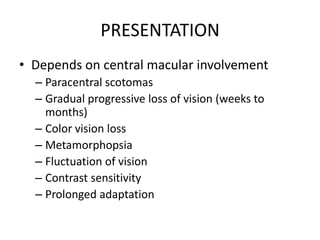 PRESENTATION
• Depends on central macular involvement
– Paracentral scotomas
– Gradual progressive loss of vision (weeks to
months)
– Color vision loss
– Metamorphopsia
– Fluctuation of vision
– Contrast sensitivity
– Prolonged adaptation

 