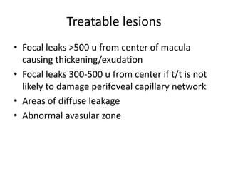 Treatable lesions
• Focal leaks >500 u from center of macula
causing thickening/exudation
• Focal leaks 300-500 u from center if t/t is not
likely to damage perifoveal capillary network
• Areas of diffuse leakage
• Abnormal avasular zone

 