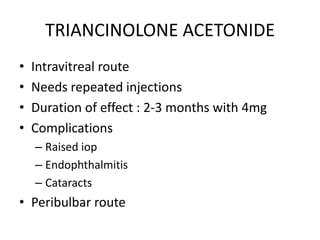 TRIANCINOLONE ACETONIDE
•
•
•
•

Intravitreal route
Needs repeated injections
Duration of effect : 2-3 months with 4mg
Complications
– Raised iop
– Endophthalmitis
– Cataracts

• Peribulbar route

 