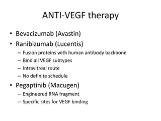 ANTI-VEGF therapy
• Bevacizumab (Avastin)
• Ranibizumab (Lucentis)
–
–
–
–

Fusion proteins with human antibody backbone
Bind all VEGF subtypes
Intravitreal route
No definite schedule

• Pegaptinib (Macugen)
– Engineered RNA fragment
– Specific sites for VEGF binding

 