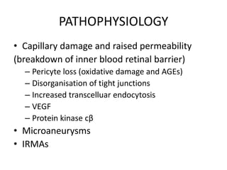 PATHOPHYSIOLOGY
• Capillary damage and raised permeability
(breakdown of inner blood retinal barrier)
– Pericyte loss (oxidative damage and AGEs)
– Disorganisation of tight junctions
– Increased transcelluar endocytosis
– VEGF
– Protein kinase cβ

• Microaneurysms
• IRMAs

 
