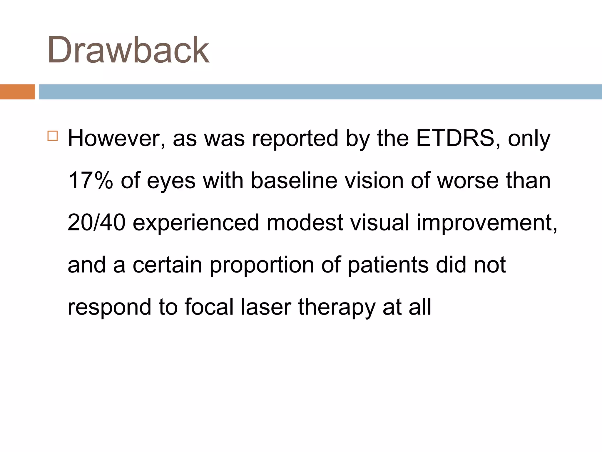 Drawback

   However, as was reported by the ETDRS, only
    17% of eyes with baseline vision of worse than
    20/40 experienced modest visual improvement,
    and a certain proportion of patients did not
    respond to focal laser therapy at all
 