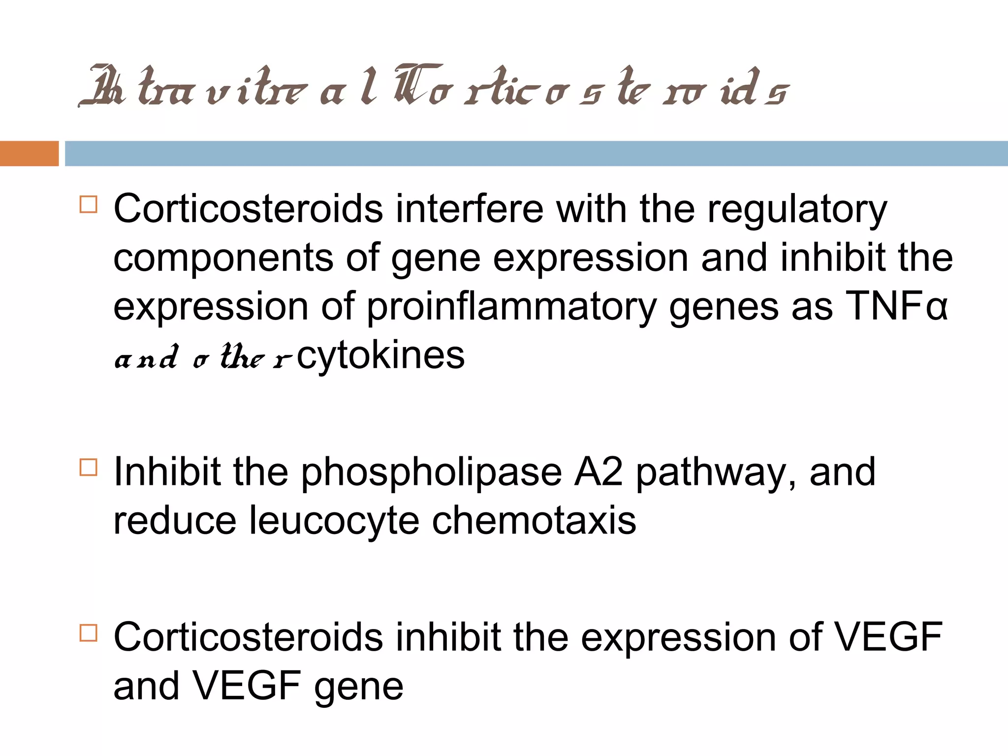 I vitre a l Co rtic o s te ro id s
ntra
   Corticosteroids interfere with the regulatory
    components of gene expression and inhibit the
    expression of proinflammatory genes as TNF α
    a nd o the r cytokines

   Inhibit the phospholipase A2 pathway, and
    reduce leucocyte chemotaxis

   Corticosteroids inhibit the expression of VEGF
    and VEGF gene
 
