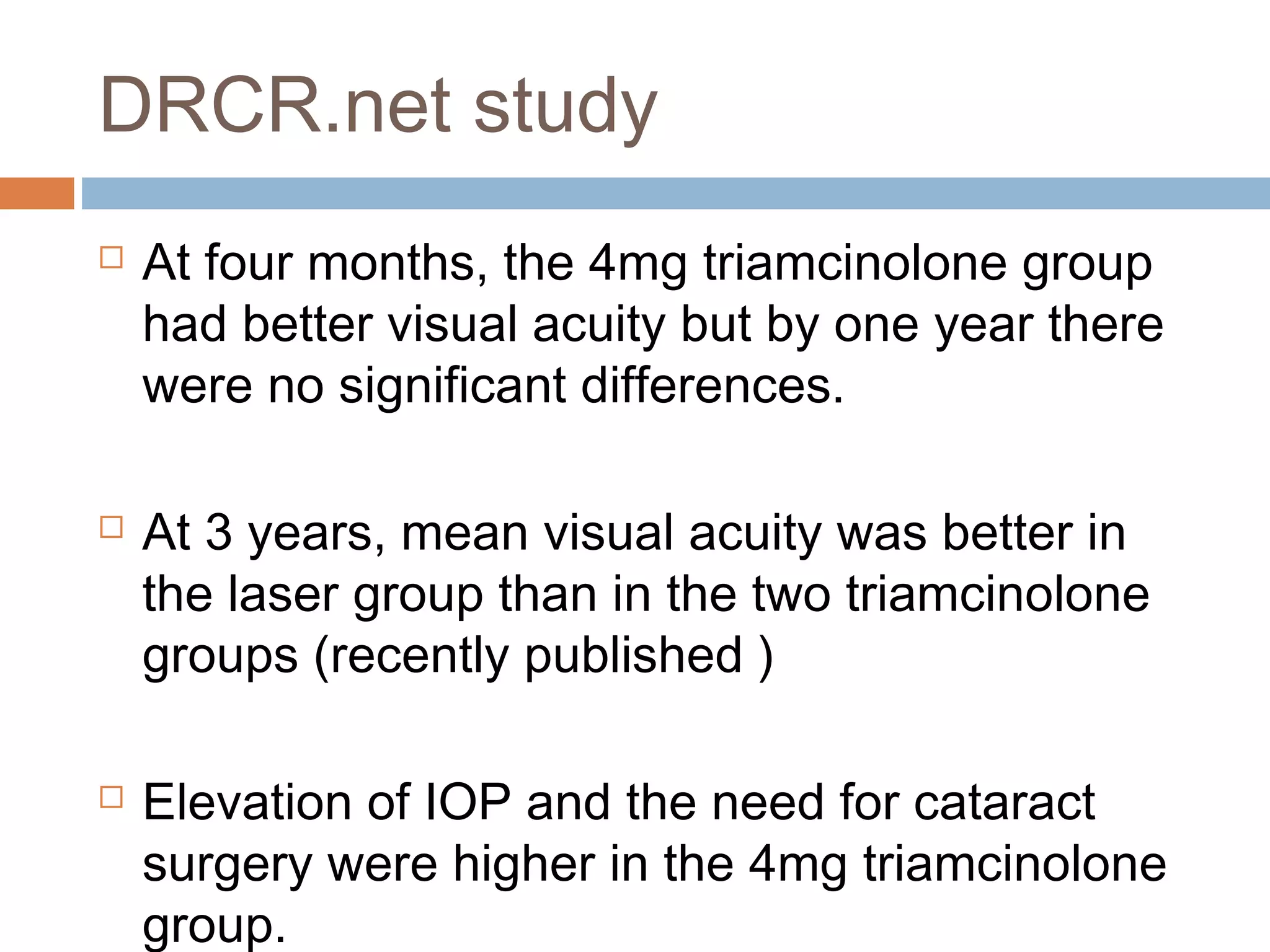 DRCR.net study
   At four months, the 4mg triamcinolone group
    had better visual acuity but by one year there
    were no significant differences.

   At 3 years, mean visual acuity was better in
    the laser group than in the two triamcinolone
    groups (recently published )

   Elevation of IOP and the need for cataract
    surgery were higher in the 4mg triamcinolone
    group.
 