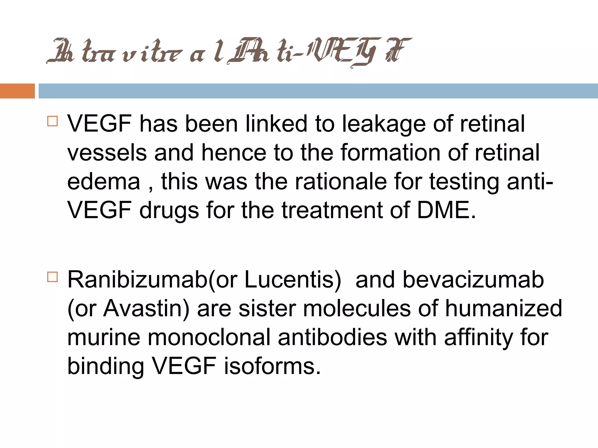 I vitre a l A
ntra         nti-VEG F
   VEGF has been linked to leakage of retinal
    vessels and hence to the formation of retinal
    edema , this was the rationale for testing anti-
    VEGF drugs for the treatment of DME.

   Ranibizumab(or Lucentis) and bevacizumab
    (or Avastin) are sister molecules of humanized
    murine monoclonal antibodies with affinity for
    binding VEGF isoforms.
 