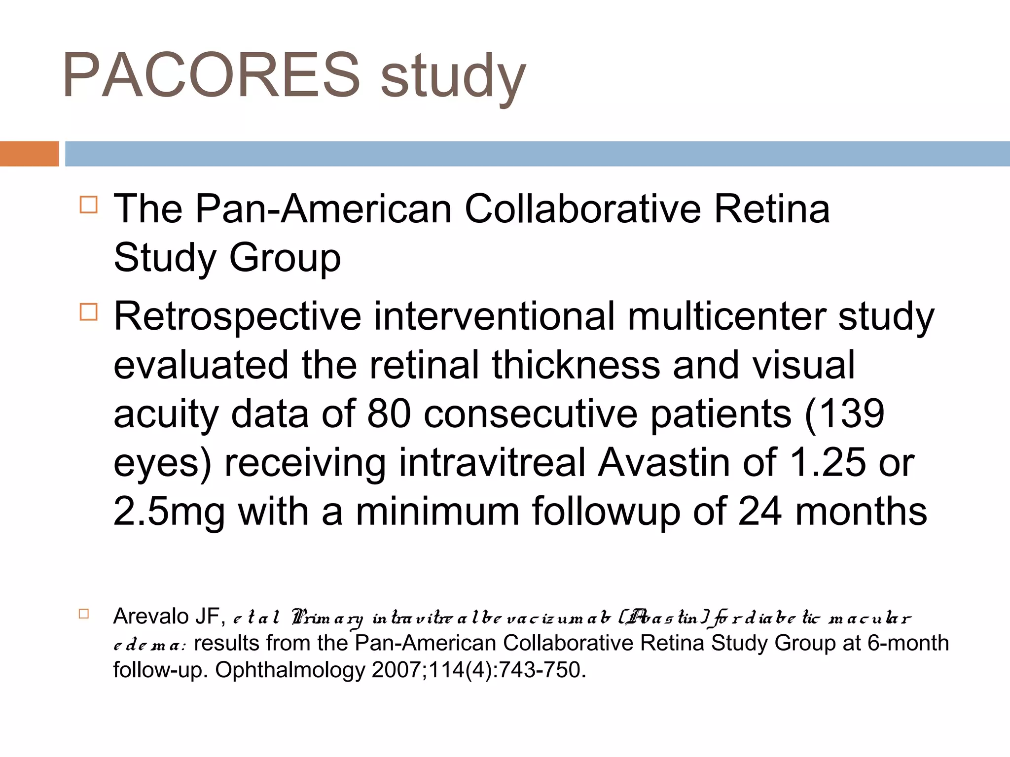 PACORES study
   The Pan-American Collaborative Retina
    Study Group
   Retrospective interventional multicenter study
    evaluated the retinal thickness and visual
    acuity data of 80 consecutive patients (139
    eyes) receiving intravitreal Avastin of 1.25 or
    2.5mg with a minimum followup of 24 months

   Arevalo JF, e t a l. Prim a ry intra vitre a l be va c iz um a b (A a s tin) fo r d ia be tic m a c ula r
                                                                       v
    e d e m a : results from the Pan-American Collaborative Retina Study Group at 6-month
    follow-up. Ophthalmology 2007;114(4):743-750.
 