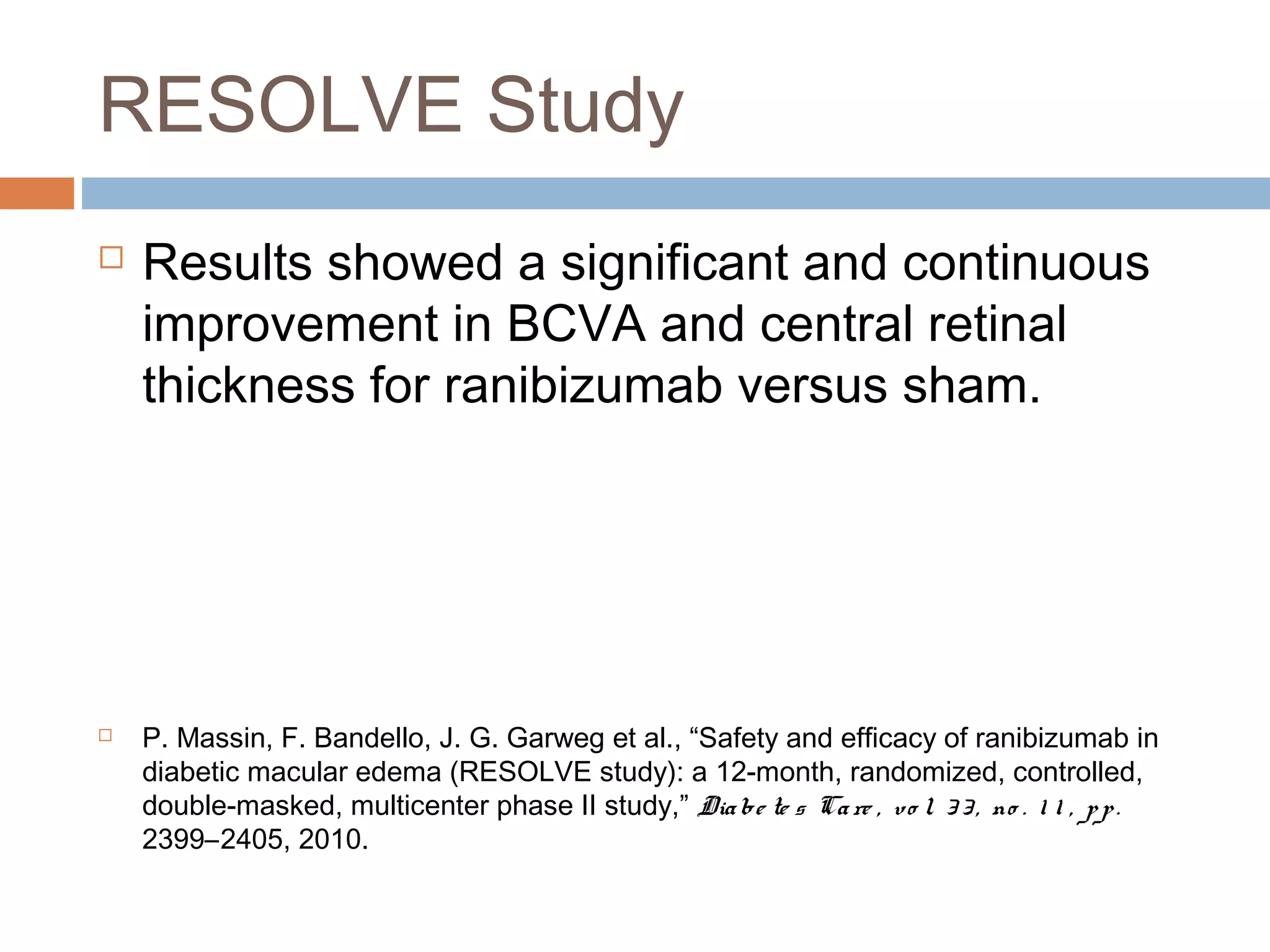 RESOLVE Study
   Results showed a significant and continuous
    improvement in BCVA and central retinal
    thickness for ranibizumab versus sham.




   P. Massin, F. Bandello, J. G. Garweg et al., “Safety and efficacy of ranibizumab in
    diabetic macular edema (RESOLVE study): a 12-month, randomized, controlled,
    double-masked, multicenter phase II study,” Dia be te s Ca re , vo l. 3 3 , no . 1 1 , p p .
    2399–2405, 2010.
 