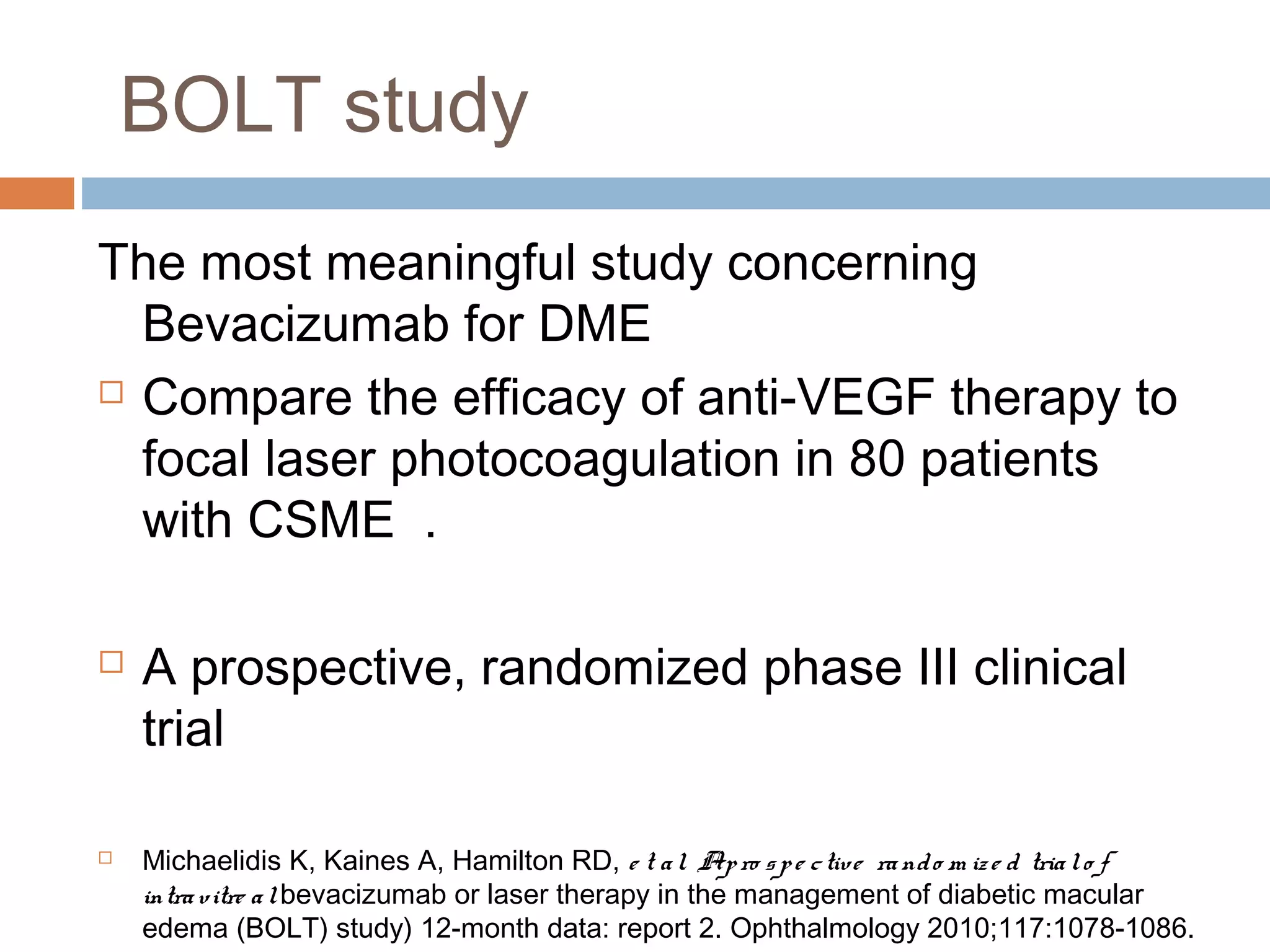 BOLT study
The most meaningful study concerning
  Bevacizumab for DME
 Compare the efficacy of anti-VEGF therapy to

  focal laser photocoagulation in 80 patients
  with CSME .

   A prospective, randomized phase III clinical
    trial

   Michaelidis K, Kaines A, Hamilton RD, e t a l. Ap ro s p e c tive ra nd o m iz e d tria l o f
    intra v itre a l bevacizumab or laser therapy in the management of diabetic macular
    edema (BOLT) study) 12-month data: report 2. Ophthalmology 2010;117:1078-1086.
 