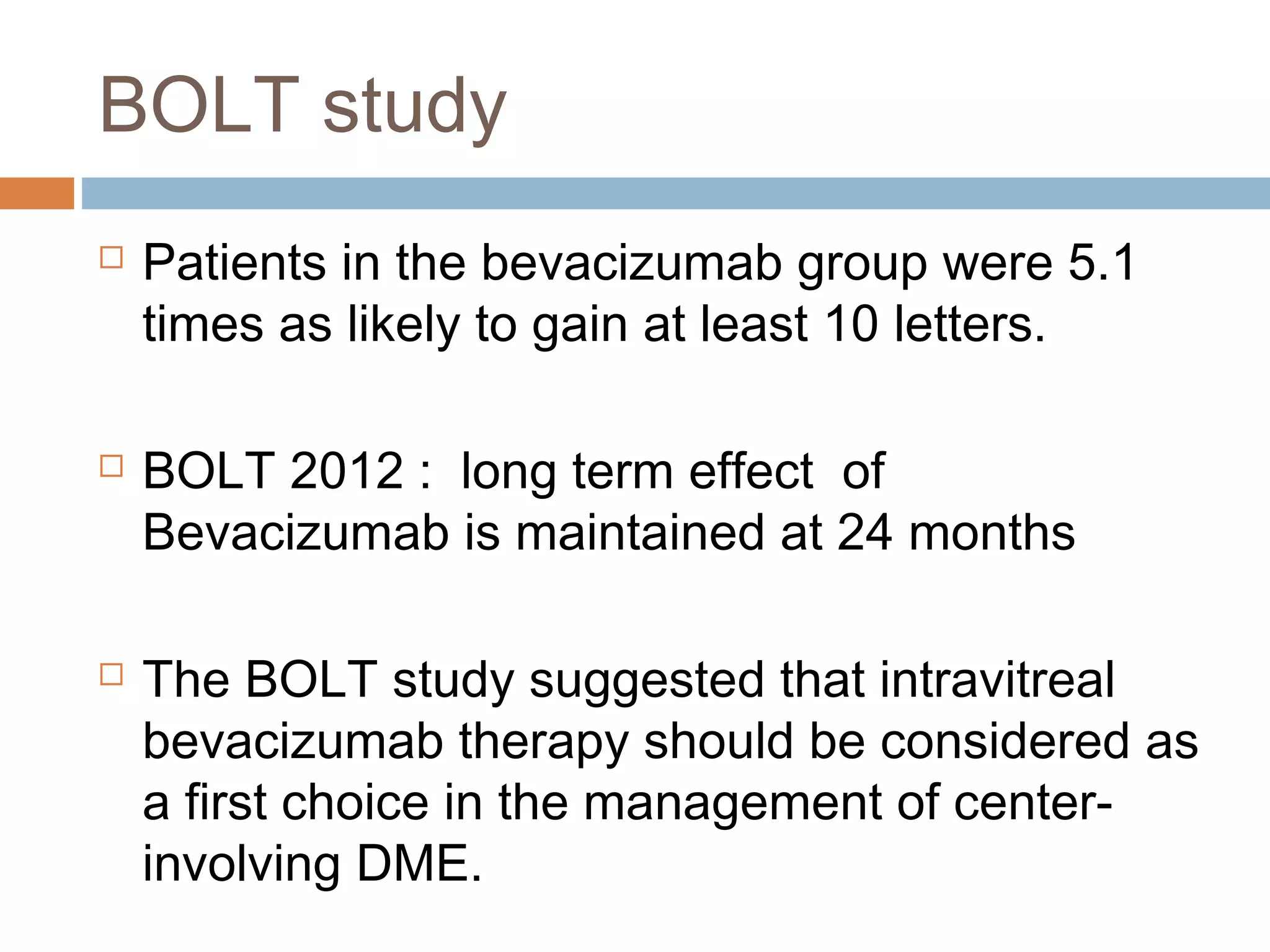 BOLT study
   Patients in the bevacizumab group were 5.1
    times as likely to gain at least 10 letters.

   BOLT 2012 : long term effect of
    Bevacizumab is maintained at 24 months

   The BOLT study suggested that intravitreal
    bevacizumab therapy should be considered as
    a first choice in the management of center-
    involving DME.
 
