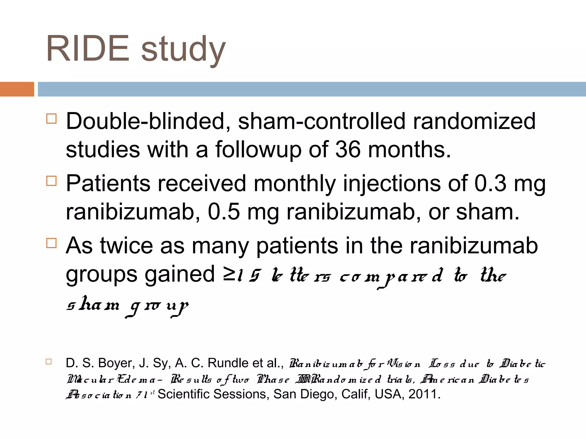 RIDE study
   Double-blinded, sham-controlled randomized
    studies with a followup of 36 months.
   Patients received monthly injections of 0.3 mg
    ranibizumab, 0.5 mg ranibizumab, or sham.
   As twice as many patients in the ranibizumab
    groups gained ≥1 5 le tte rs c o m p a re d to the
    s ha m g ro up

   D. S. Boyer, J. Sy, A. C. Rundle et al., Ra nibiz um a b fo r Vis io n Lo s s d ue to Dia be tic
    M c ula r Ed e m a — Re s ults o f two Pha s e IIRa nd o m iz e d tria ls , A e ric a n Dia be te s
     a                                               I                           m
    A s o c ia tio n 7 1 st Scientific Sessions, San Diego, Calif, USA, 2011.
     s
 