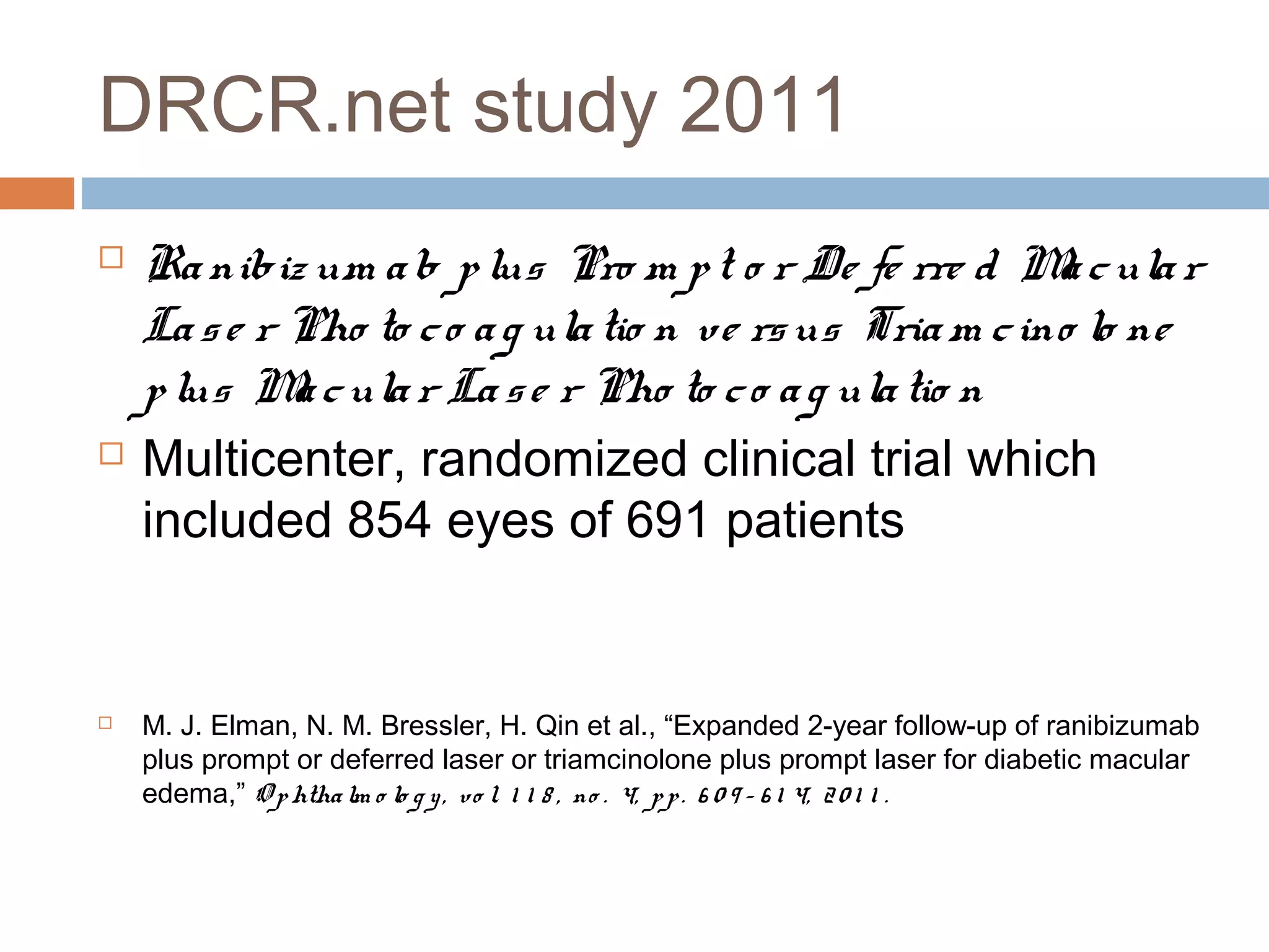 DRCR.net study 2011
   Ra nibiz um a b p lus Pro m p t o r De fe rre d M c ula r
                                                          a
    La s e r Pho to c o a g ula tio n ve rs us Tria m c ino lo ne
    p lus M c ula r La s e r Pho to c o a g ula tio n
             a
   Multicenter, randomized clinical trial which
    included 854 eyes of 691 patients


   M. J. Elman, N. M. Bressler, H. Qin et al., “Expanded 2-year follow-up of ranibizumab
    plus prompt or deferred laser or triamcinolone plus prompt laser for diabetic macular
    edema,” O p htha lm o lo g y , vo l. 1 1 8 , no . 4, p p . 6 0 9 – 6 1 4, 2 0 1 1 .
 