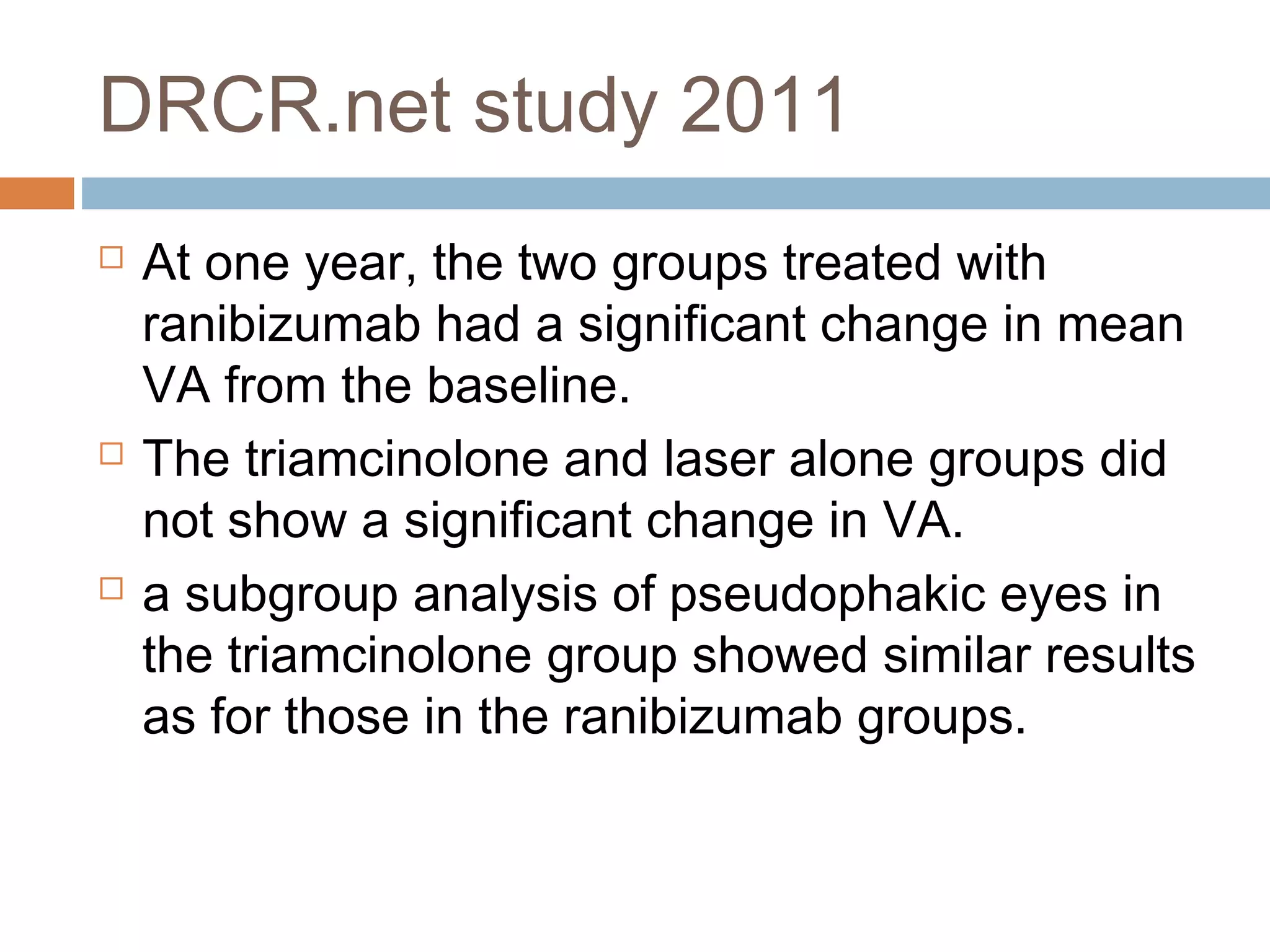 DRCR.net study 2011
   At one year, the two groups treated with
    ranibizumab had a significant change in mean
    VA from the baseline.
   The triamcinolone and laser alone groups did
    not show a significant change in VA.
   a subgroup analysis of pseudophakic eyes in
    the triamcinolone group showed similar results
    as for those in the ranibizumab groups.
 