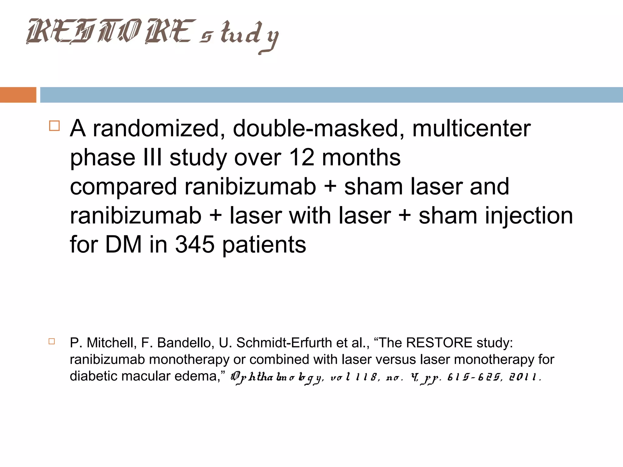 RESTO RE s tud y

    A randomized, double-masked, multicenter
     phase III study over 12 months
     compared ranibizumab + sham laser and
     ranibizumab + laser with laser + sham injection
     for DM in 345 patients


    P. Mitchell, F. Bandello, U. Schmidt-Erfurth et al., “The RESTORE study:
     ranibizumab monotherapy or combined with laser versus laser monotherapy for
     diabetic macular edema,” O p htha lm o lo g y , v o l. 1 1 8 , no . 4, p p . 6 1 5 – 6 2 5 , 2 0 1 1 .
 