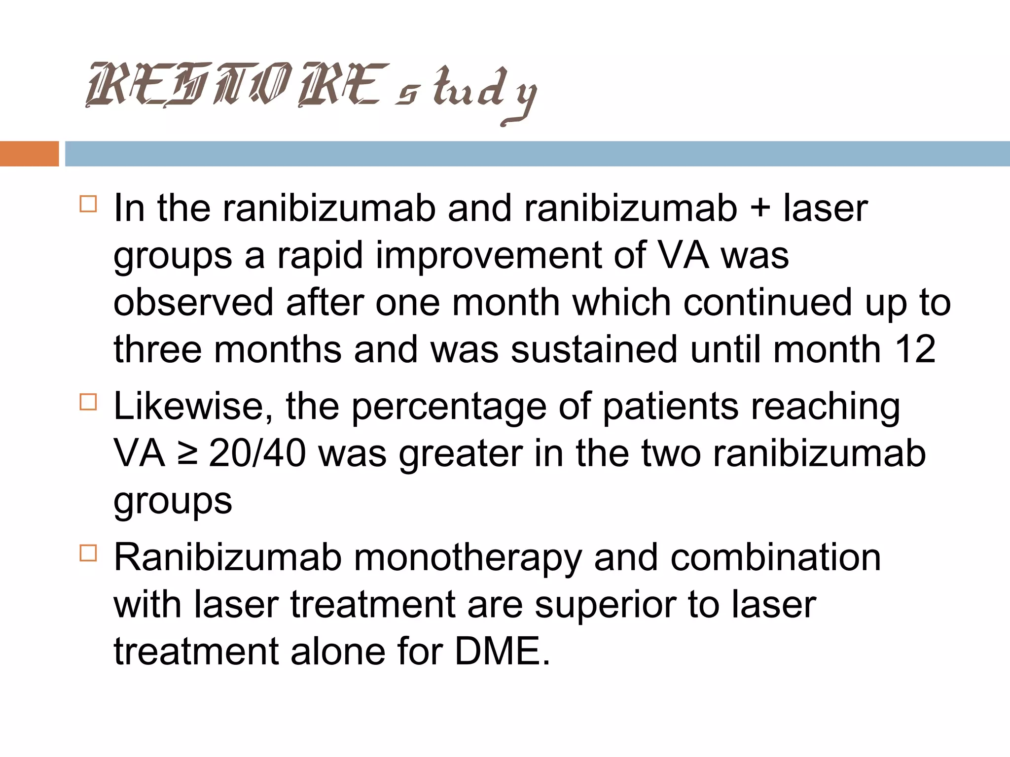 RESTO RE s tud y
   In the ranibizumab and ranibizumab + laser
    groups a rapid improvement of VA was
    observed after one month which continued up to
    three months and was sustained until month 12
   Likewise, the percentage of patients reaching
    VA ≥ 20/40 was greater in the two ranibizumab
    groups
   Ranibizumab monotherapy and combination
    with laser treatment are superior to laser
    treatment alone for DME.
 