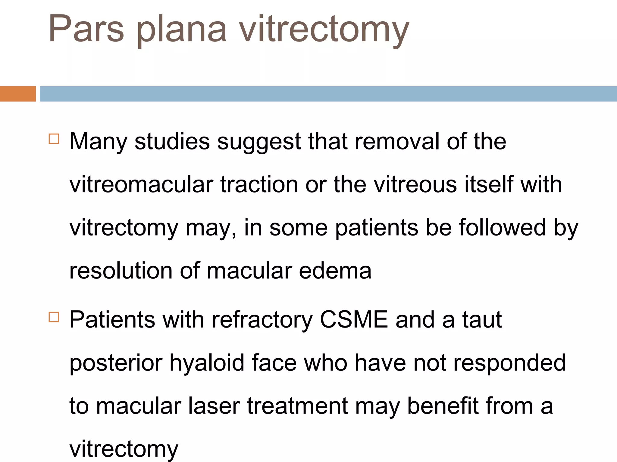 Pars plana vitrectomy

   Many studies suggest that removal of the
    vitreomacular traction or the vitreous itself with
    vitrectomy may, in some patients be followed by
    resolution of macular edema
   Patients with refractory CSME and a taut
    posterior hyaloid face who have not responded
    to macular laser treatment may benefit from a
    vitrectomy
 