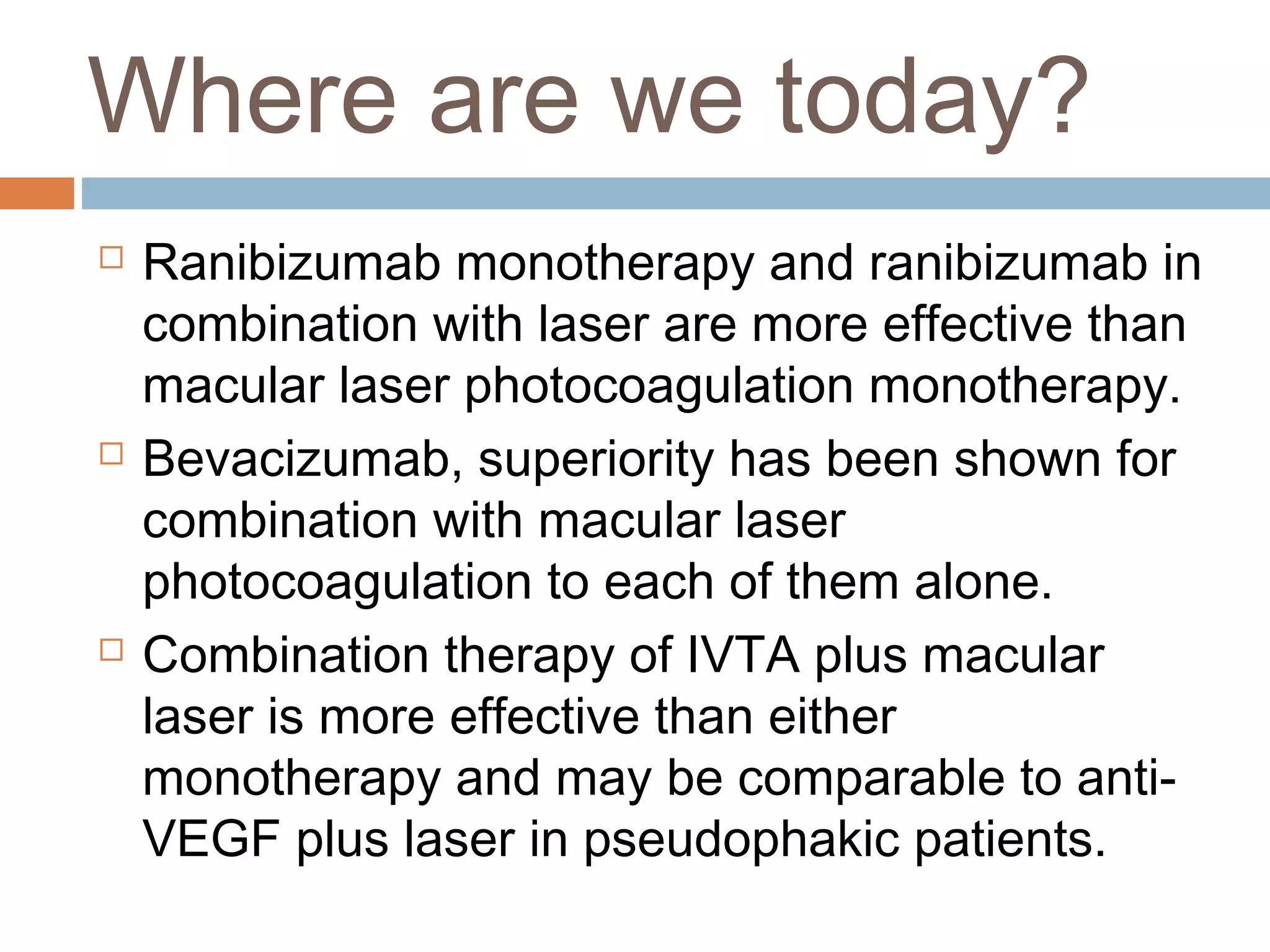 Where are we today?
   Ranibizumab monotherapy and ranibizumab in
    combination with laser are more effective than
    macular laser photocoagulation monotherapy.
   Bevacizumab, superiority has been shown for
    combination with macular laser
    photocoagulation to each of them alone.
   Combination therapy of IVTA plus macular
    laser is more effective than either
    monotherapy and may be comparable to anti-
    VEGF plus laser in pseudophakic patients.
 