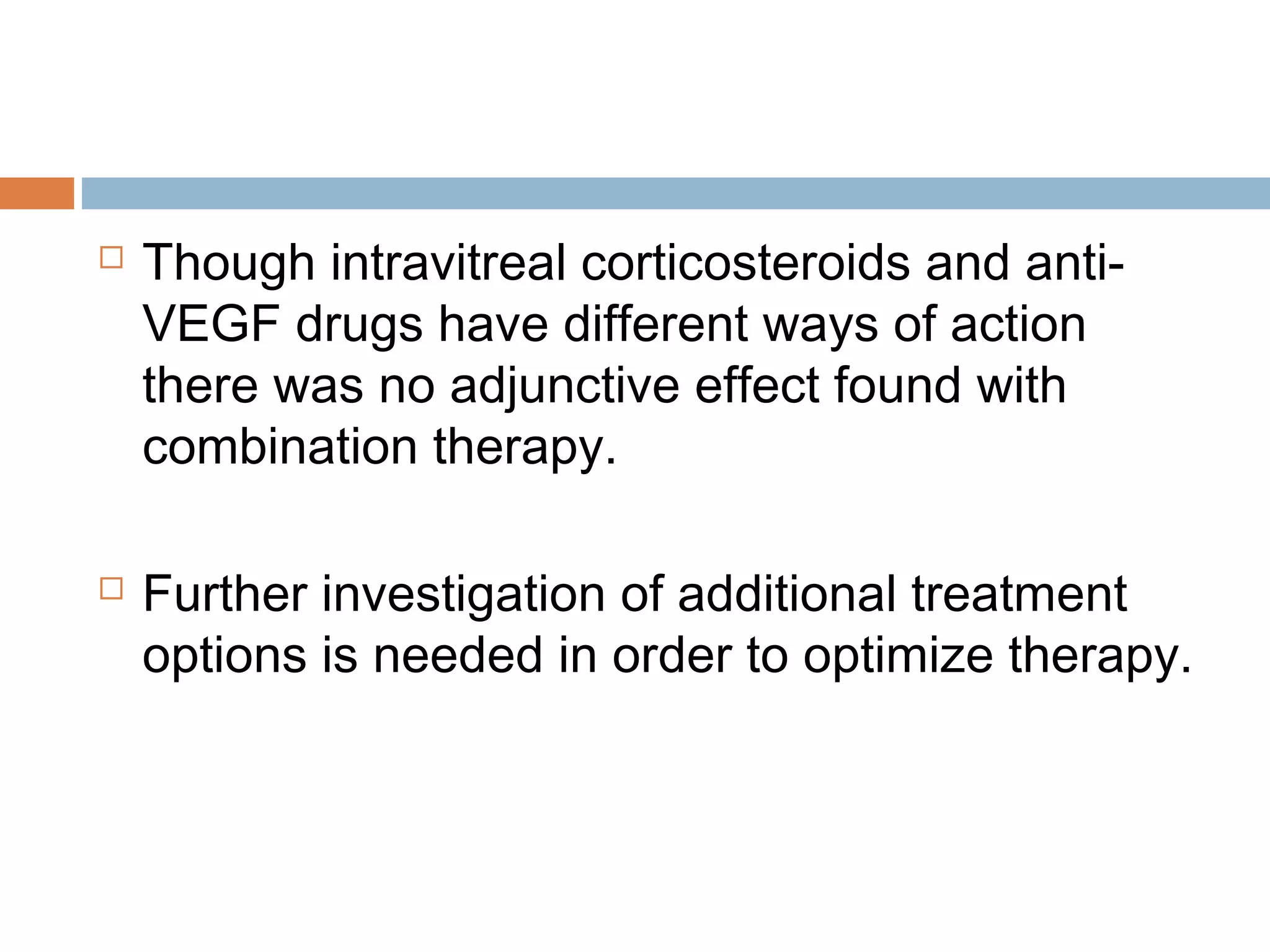    Though intravitreal corticosteroids and anti-
    VEGF drugs have different ways of action
    there was no adjunctive effect found with
    combination therapy.

   Further investigation of additional treatment
    options is needed in order to optimize therapy.
 