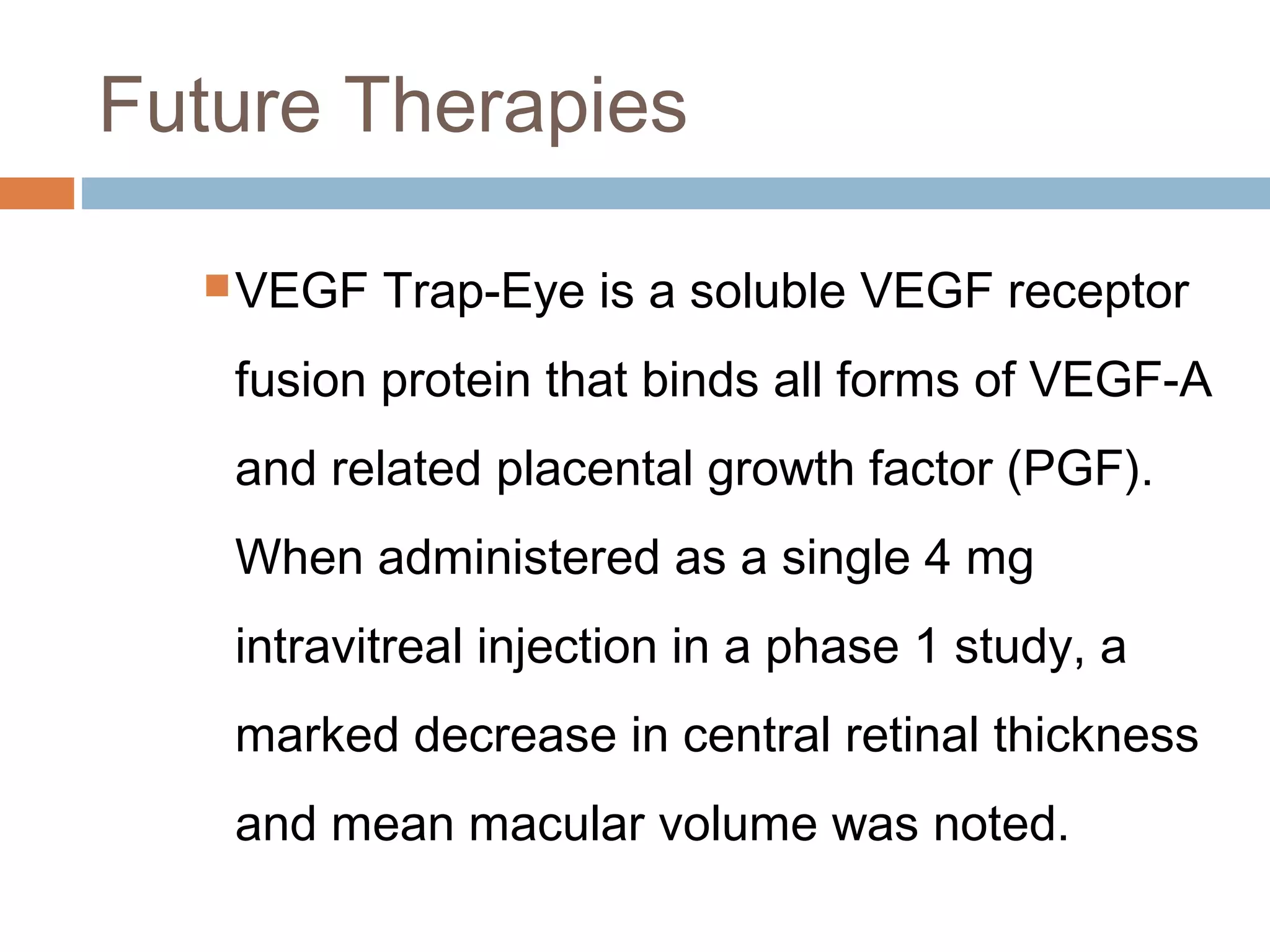 Future Therapies

   VEGF   Trap-Eye is a soluble VEGF receptor
   fusion protein that binds all forms of VEGF-A
   and related placental growth factor (PGF).
   When administered as a single 4 mg
   intravitreal injection in a phase 1 study, a
   marked decrease in central retinal thickness
   and mean macular volume was noted.
 