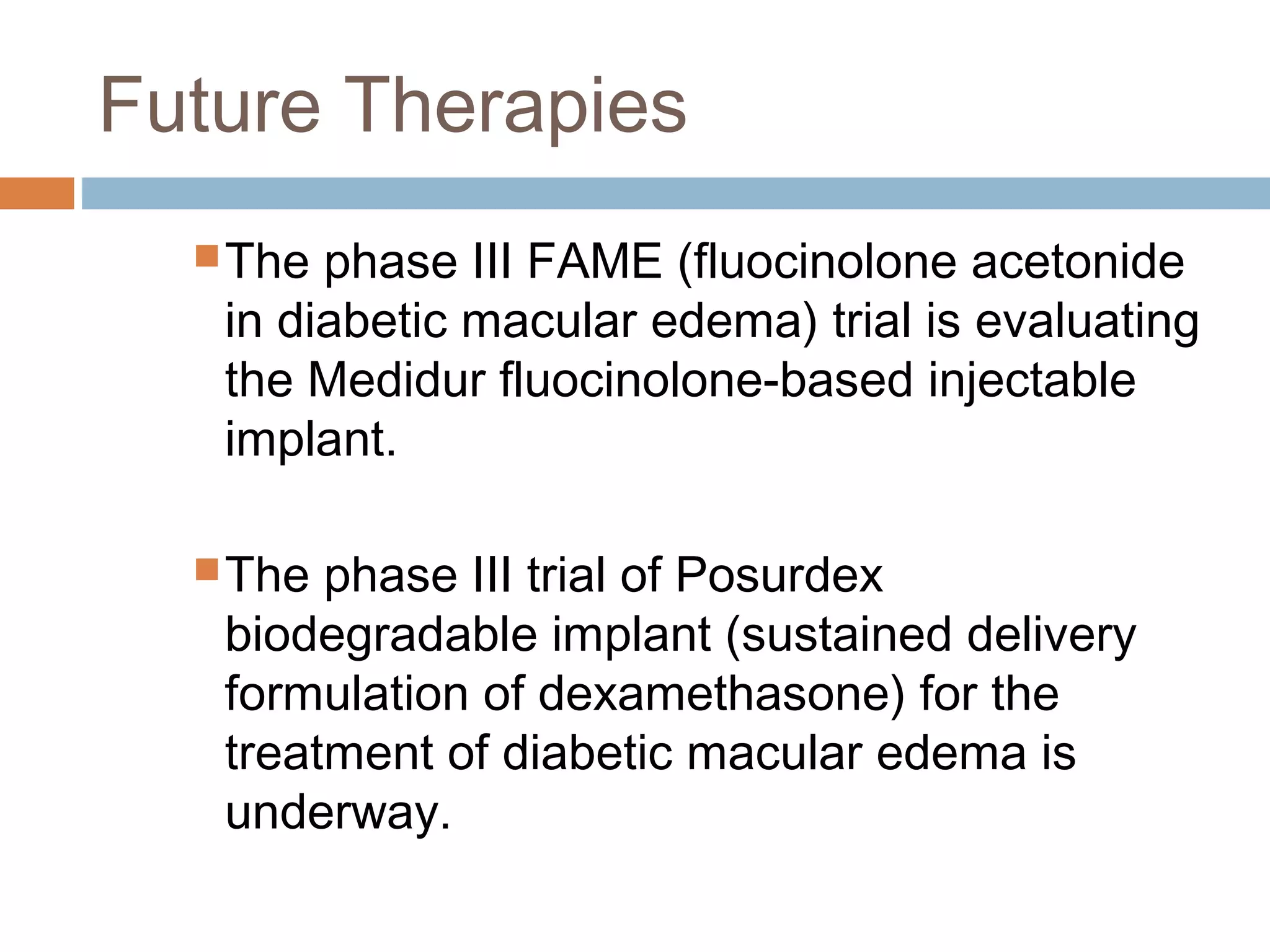 Future Therapies
   The phase III FAME (fluocinolone acetonide
   in diabetic macular edema) trial is evaluating
   the Medidur fluocinolone-based injectable
   implant.

   The phase III trial of Posurdex
   biodegradable implant (sustained delivery
   formulation of dexamethasone) for the
   treatment of diabetic macular edema is
   underway.
 