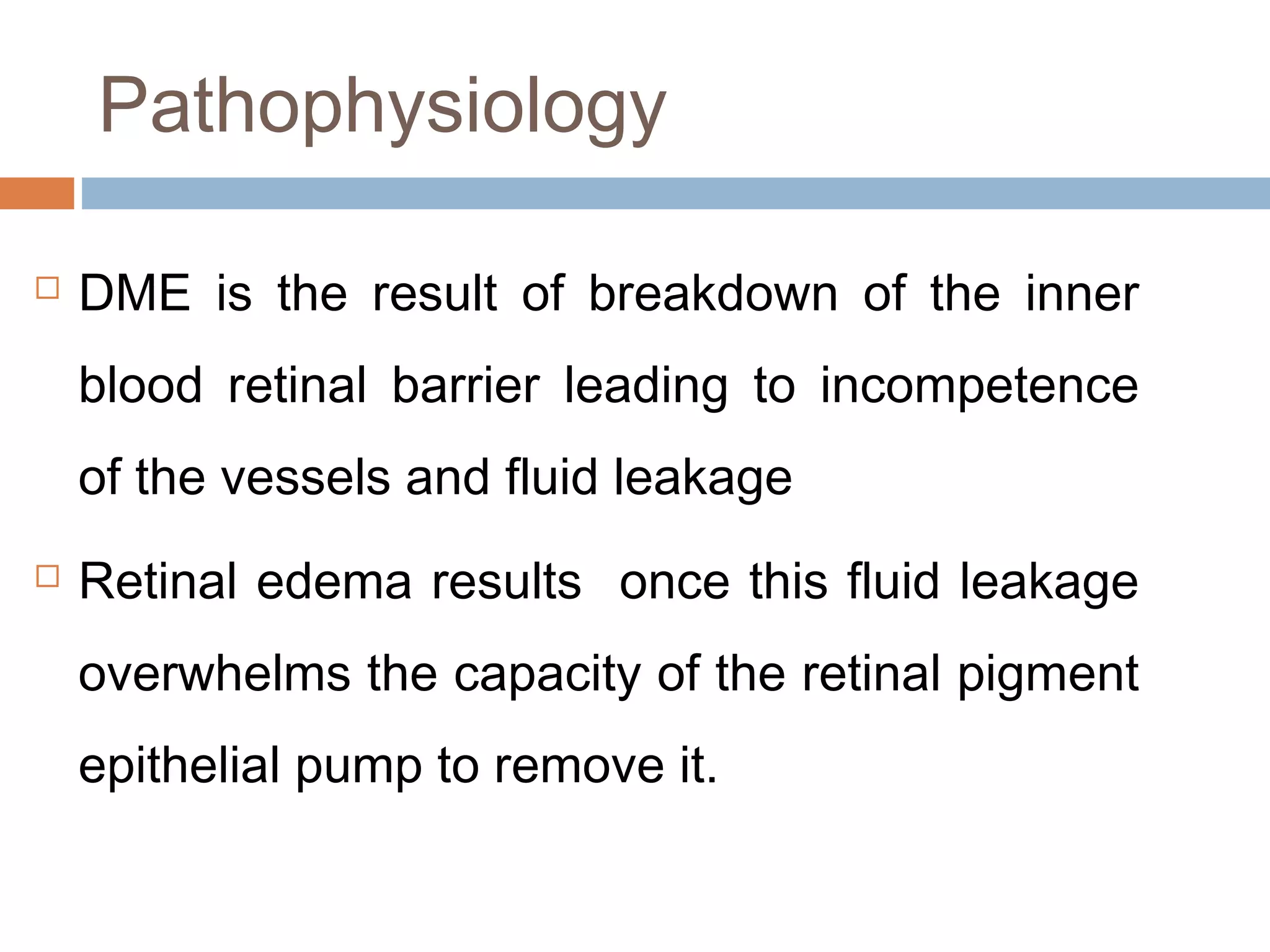 Pathophysiology

   DME is the result of breakdown of the inner
    blood retinal barrier leading to incompetence
    of the vessels and fluid leakage
   Retinal edema results once this fluid leakage
    overwhelms the capacity of the retinal pigment
    epithelial pump to remove it.
 