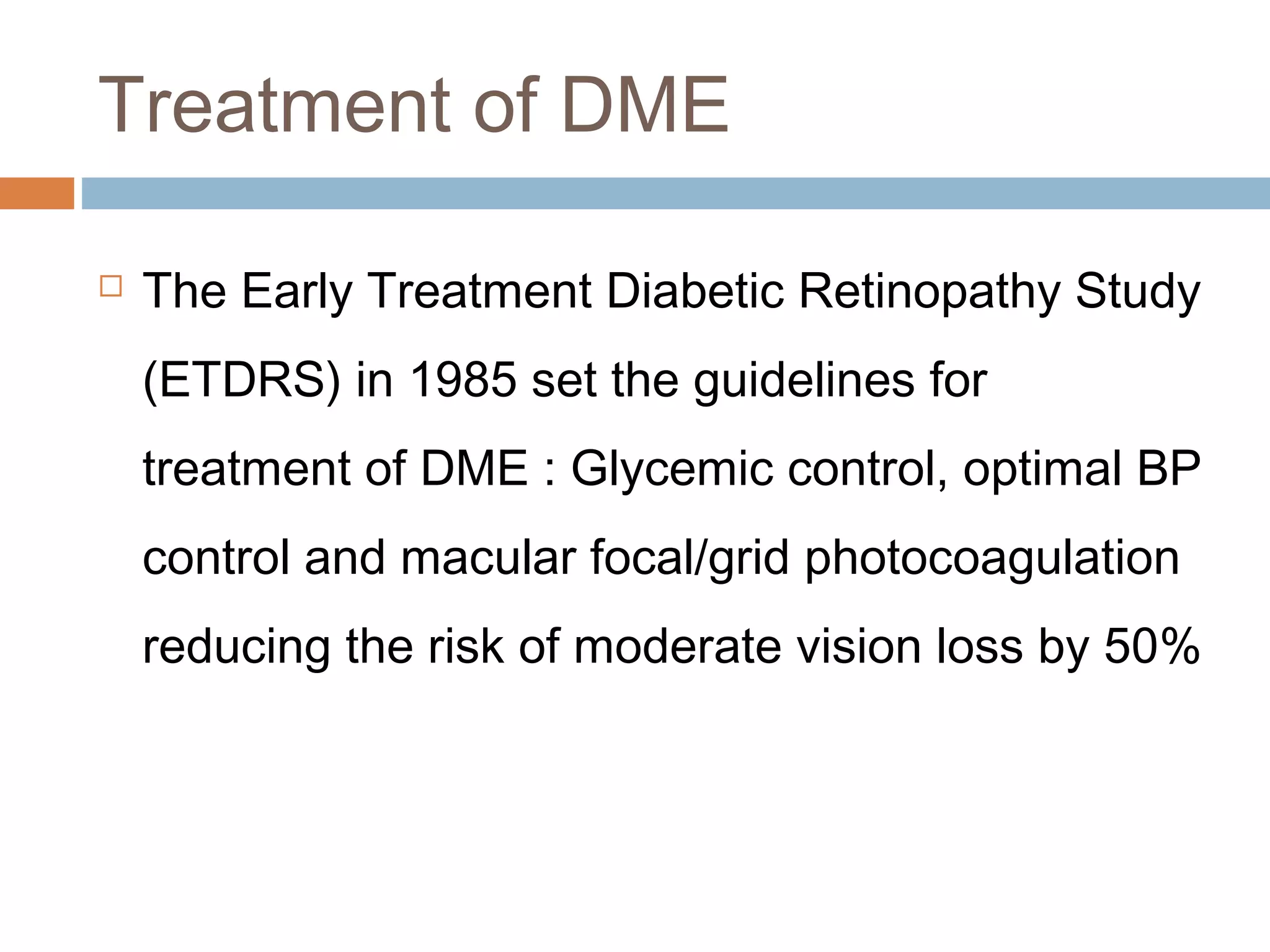 Treatment of DME

   The Early Treatment Diabetic Retinopathy Study
    (ETDRS) in 1985 set the guidelines for
    treatment of DME : Glycemic control, optimal BP
    control and macular focal/grid photocoagulation
    reducing the risk of moderate vision loss by 50%
 