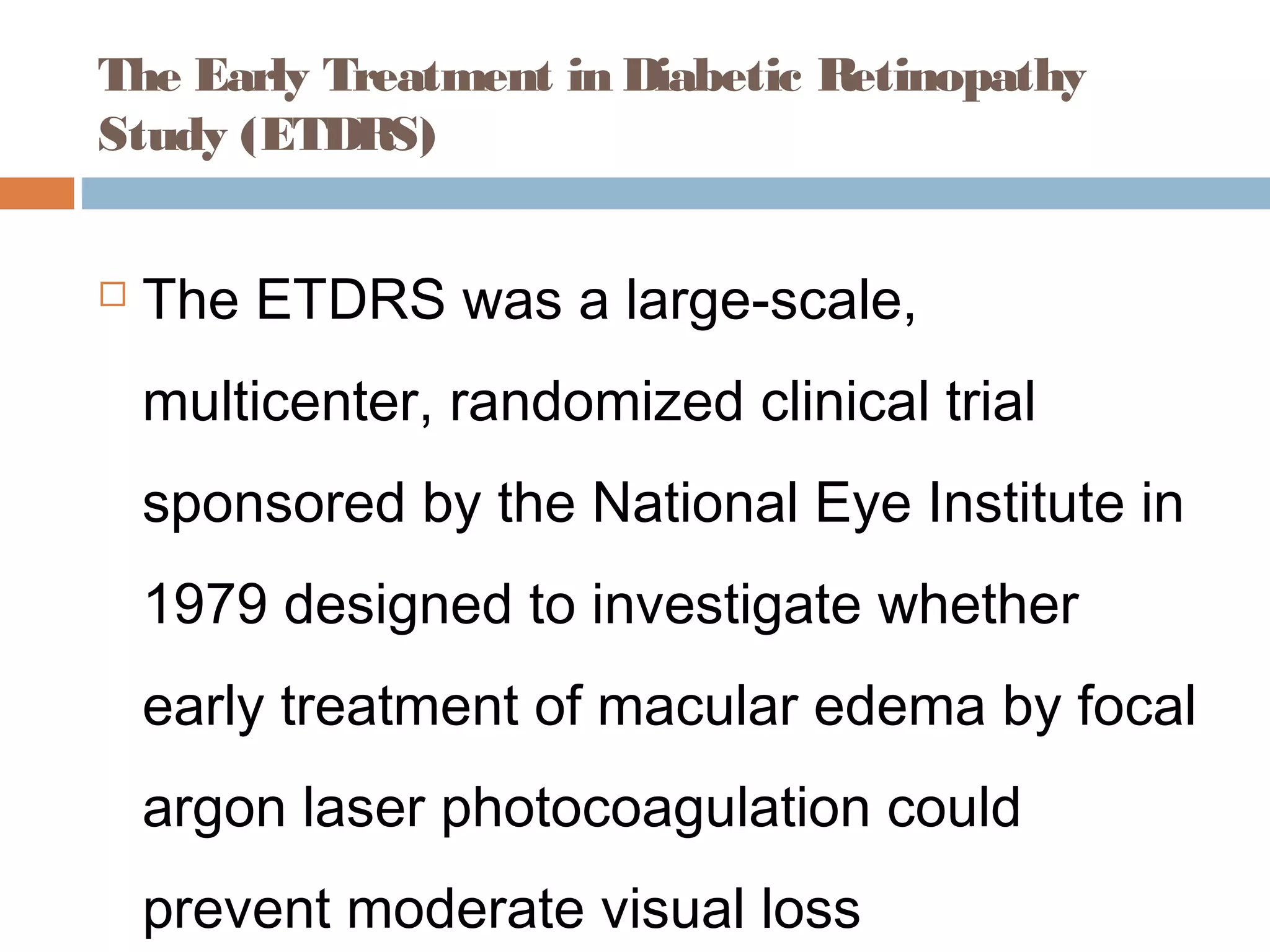 The Early Treatment in Diabetic Retinopathy
Study (ETDRS)


   The ETDRS was a large-scale,
    multicenter, randomized clinical trial
    sponsored by the National Eye Institute in
    1979 designed to investigate whether
    early treatment of macular edema by focal
    argon laser photocoagulation could
    prevent moderate visual loss
 