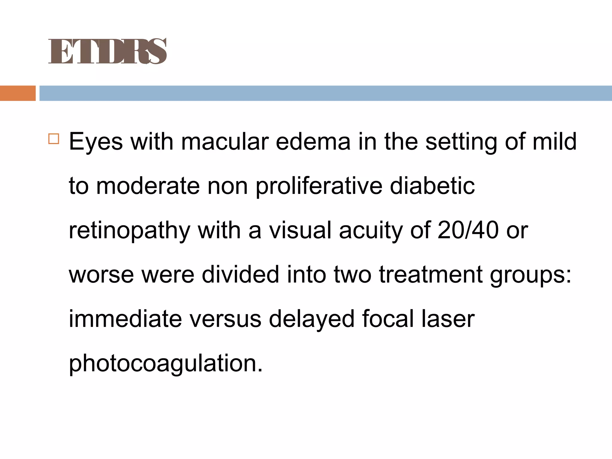 ETDRS

   Eyes with macular edema in the setting of mild
    to moderate non proliferative diabetic
    retinopathy with a visual acuity of 20/40 or
    worse were divided into two treatment groups:
    immediate versus delayed focal laser
    photocoagulation.
 