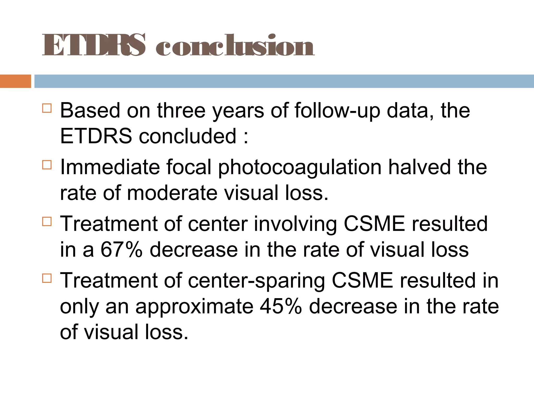ETDRS conclusion
   Based on three years of follow-up data, the
    ETDRS concluded :
   Immediate focal photocoagulation halved the
    rate of moderate visual loss.
   Treatment of center involving CSME resulted
    in a 67% decrease in the rate of visual loss
   Treatment of center-sparing CSME resulted in
    only an approximate 45% decrease in the rate
    of visual loss.
 