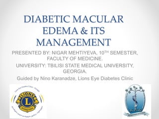 DIABETIC MACULAR
EDEMA & ITS
MANAGEMENT
PRESENTED BY: NIGAR MEHTIYEVA, 10TH SEMESTER,
FACULTY OF MEDICINE.
UNIVERSITY: TBILISI STATE MEDICAL UNIVERSITY,
GEORGIA.
Guided by Nino Karanadze, Lions Eye Diabetes Clinic
 
