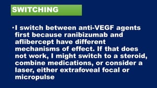 SWITCHING
•I switch between anti-VEGF agents
first because ranibizumab and
aflibercept have different
mechanisms of effect. If that does
not work, I might switch to a steroid,
combine medications, or consider a
laser, either extrafoveal focal or
micropulse
 