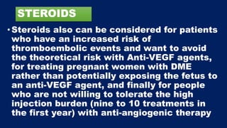 STEROIDS
•Steroids also can be considered for patients
who have an increased risk of
thromboembolic events and want to avoid
the theoretical risk with Anti-VEGF agents,
for treating pregnant women with DME
rather than potentially exposing the fetus to
an anti-VEGF agent, and finally for people
who are not willing to tolerate the high
injection burden (nine to 10 treatments in
the first year) with anti-angiogenic therapy
 