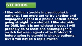 STEROIDS
•I like adding steroids in pseudophakic
patients. I am more apt to try another anti-
angiogenic agent in a phakic patient before
going straight to a steroid. I like steroids
for DME, but it is not without a cost. I will
probably do at least one antiangiogenic
switch between agents after Protocol T
before going to steroid in phakic patients.
But it will not be a rapid switch
 