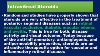Intravitreal Steroids
• Randomized studies have properly shown that
steroids are very effective in the treatment of
posterior segment diseases such as retinal
vascular occlusion, diabetic macular edema,
and uveitis. This is true for both, disease
activity and visual outcome. Today because
of the anti-infl ammatory, antiangiogenic, and
antipermeability properties, steroids are an
attractive therapeutic option for vascular and
inflammatory retinal diseases
 