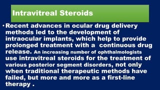 Intravitreal Steroids
•Recent advances in ocular drug delivery
methods led to the development of
intraocular implants, which help to provide
prolonged treatment with a continuous drug
release. An increasing number of ophthalmologists
use intravitreal steroids for the treatment of
various posterior segment disorders, not only
when traditional therapeutic methods have
failed, but more and more as a first-line
therapy .
 
