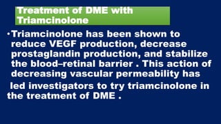Treatment of DME with
Triamcinolone
•Triamcinolone has been shown to
reduce VEGF production, decrease
prostaglandin production, and stabilize
the blood–retinal barrier . This action of
decreasing vascular permeability has
led investigators to try triamcinolone in
the treatment of DME .
 