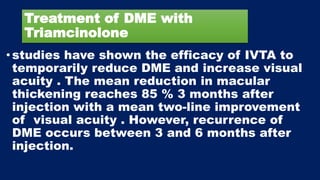 Treatment of DME with
Triamcinolone
•studies have shown the efficacy of IVTA to
temporarily reduce DME and increase visual
acuity . The mean reduction in macular
thickening reaches 85 % 3 months after
injection with a mean two-line improvement
of visual acuity . However, recurrence of
DME occurs between 3 and 6 months after
injection.
 