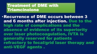 Treatment of DME with
Triamcinolone
•Recurrence of DME occurs between 3
and 6 months after injection. Due to the
high rate of complications and the
absence of evidence of its superiority
over laser photocoagulation, IVTA is
generally reserved for patients
refractory to focal/grid laser therapy and
anti-VEGF agents .
 