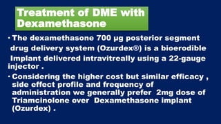 Treatment of DME with
Dexamethasone
• The dexamethasone 700 μg posterior segment
drug delivery system (Ozurdex®) is a bioerodible
Implant delivered intravitreally using a 22-gauge
injector .
• Considering the higher cost but similar efficacy ,
side effect profile and frequency of
administration we generally prefer 2mg dose of
Triamcinolone over Dexamethasone implant
(Ozurdex) .
 