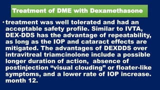 Treatment of DME with Dexamethasone
• treatment was well tolerated and had an
acceptable safety profile. Similar to IVTA,
DEX-DDS has the advantage of repeatability,
as long as the IOP and cataract effects are
mitigated. The advantages of DEXDDS over
intravitreal triamcinolone include a possible
longer duration of action, absence of
postinjection “visual clouding” or floater-like
symptoms, and a lower rate of IOP increase.
month 12.
 