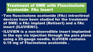 Treatment of DME with Fluocinolone
Acetonide FAc Insert
• Two fluocinolone acetonide (FAc) intravitreal
devices have been studied for the treatment
of DME: a FAc implant (Retisert) and a FAc
insert (ILUVIEN®).
• ILUVIEN is a non-bioerodible insert implanted
in the eye via injection through the pars plana
using a 25-gauge needle. ILUVIEN contains
0.19 mg of Flucinolone acetonide .
 