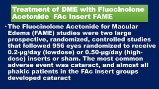 Treatment of DME with Fluocinolone
Acetonide FAc Insert FAME
•The Fluocinolone Acetonide for Macular
Edema (FAME) studies were two large
prospective, randomized, controlled studies
that followed 956 eyes randomized to receive
0.2-μg/day (lowdose) or 0.50-μg/day (high-
dose) inserts or sham. The most common
adverse event was cataract, and almost all
phakic patients in the FAc insert groups
developed cataract
 