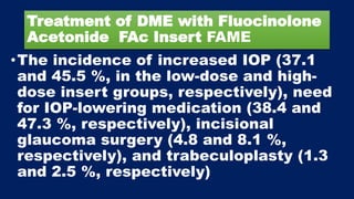 Treatment of DME with Fluocinolone
Acetonide FAc Insert FAME
•The incidence of increased IOP (37.1
and 45.5 %, in the low-dose and high-
dose insert groups, respectively), need
for IOP-lowering medication (38.4 and
47.3 %, respectively), incisional
glaucoma surgery (4.8 and 8.1 %,
respectively), and trabeculoplasty (1.3
and 2.5 %, respectively)
 