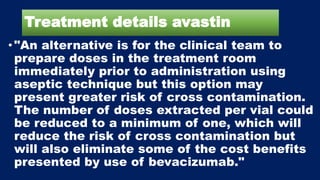 Treatment details avastin
• "An alternative is for the clinical team to
prepare doses in the treatment room
immediately prior to administration using
aseptic technique but this option may
present greater risk of cross contamination.
The number of doses extracted per vial could
be reduced to a minimum of one, which will
reduce the risk of cross contamination but
will also eliminate some of the cost benefits
presented by use of bevacizumab."
 